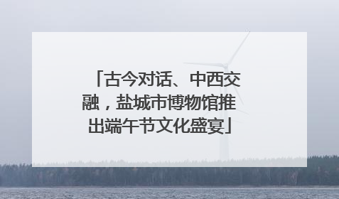 古今对话、中西交融，盐城市博物馆推出端午节文化盛宴