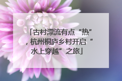 古村漂流有点“热”，杭州桐庐乡村开启“水上穿越”之旅