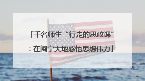 千名师生“行走的思政课”：在闽宁大地感悟思想伟力