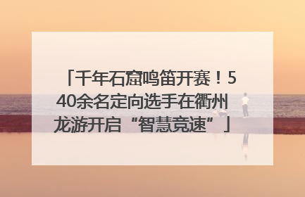 千年石窟鸣笛开赛！540余名定向选手在衢州龙游开启“智慧竞速”