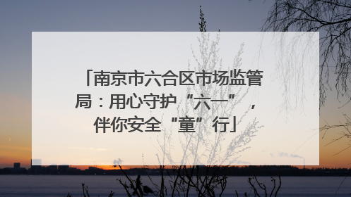 南京市六合区市场监管局：用心守护“六一”，伴你安全“童”行