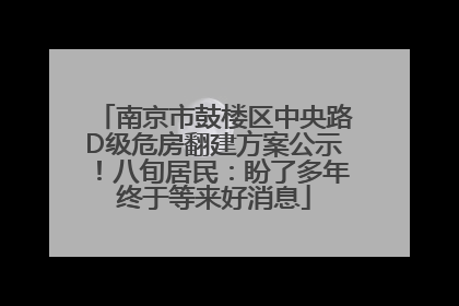 南京市鼓楼区中央路D级危房翻建方案公示！八旬居民：盼了多年终于等来好消息