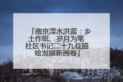 南京溧水洪蓝：乡土作纸、岁月为笔 社区书记二十九载描绘发展新画卷