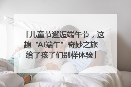 儿童节邂逅端午节，这趟“AI端午”奇妙之旅给了孩子们别样体验