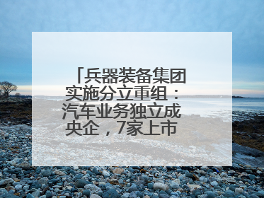兵器装备集团实施分立重组：汽车业务独立成央企，7家上市公司披露进展