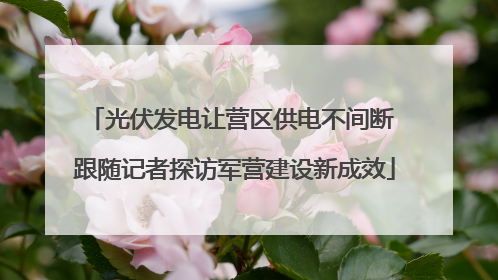 光伏发电让营区供电不间断 跟随记者探访军营建设新成效