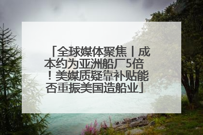 全球媒体聚焦丨成本约为亚洲船厂5倍！美媒质疑靠补贴能否重振美国造船业