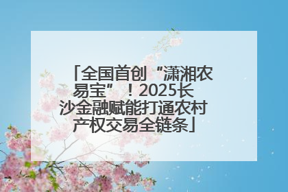 全国首创“潇湘农易宝”！2025长沙金融赋能打通农村产权交易全链条
