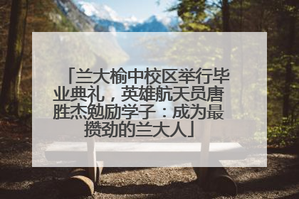 兰大榆中校区举行毕业典礼，英雄航天员唐胜杰勉励学子：成为最攒劲的兰大人