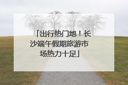 出行热门地！长沙端午假期旅游市场热力十足