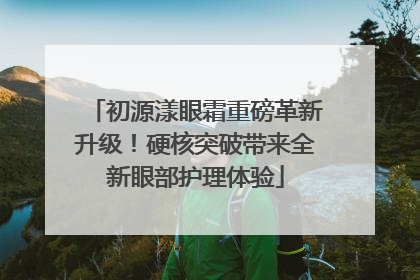 初源漾眼霜重磅革新升级！硬核突破带来全新眼部护理体验