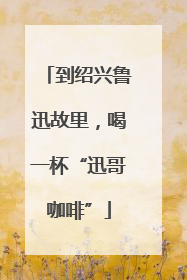 到绍兴鲁迅故里，喝一杯“迅哥咖啡”