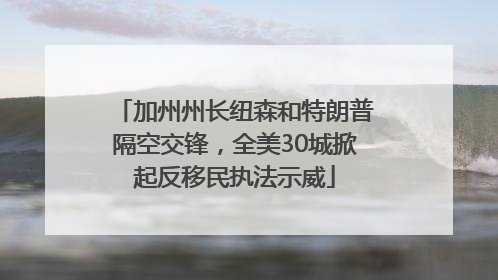 加州州长纽森和特朗普隔空交锋，全美30城掀起反移民执法示威
