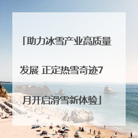 助力冰雪产业高质量发展 正定热雪奇迹7月开启滑雪新体验
