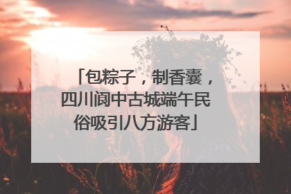 包粽子，制香囊，四川阆中古城端午民俗吸引八方游客