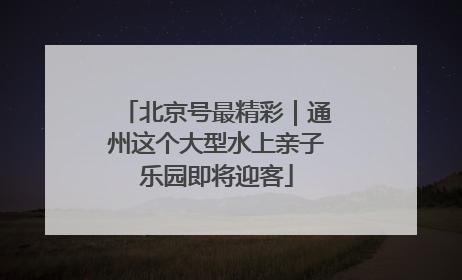 北京号最精彩｜通州这个大型水上亲子乐园即将迎客