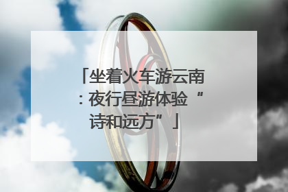 坐着火车游云南：夜行昼游体验“诗和远方”