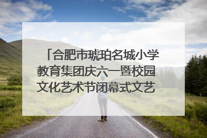 合肥市琥珀名城小学教育集团庆六一暨校园文化艺术节闭幕式文艺汇演圆满举行