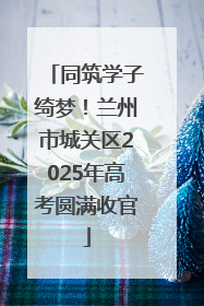 同筑学子绮梦！兰州市城关区2025年高考圆满收官
