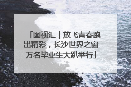 图视汇｜放飞青春跑出精彩，长沙世界之窗万名毕业生大趴举行