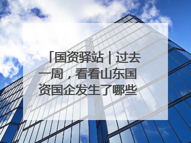 国资驿站｜过去一周，看看山东国资国企发生了哪些新鲜事儿