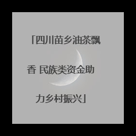 四川苗乡油茶飘香 民族类资金助力乡村振兴