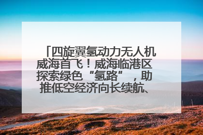 四旋翼氢动力无人机威海首飞！威海临港区探索绿色“氢路”，助推低空经济向长续航、大载重“进化”