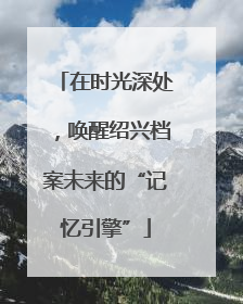 在时光深处，唤醒绍兴档案未来的“记忆引擎”