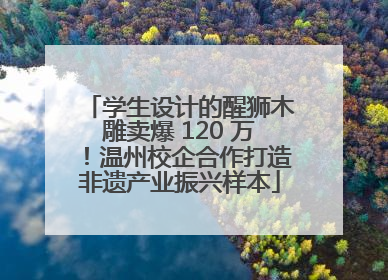 学生设计的醒狮木雕卖爆 120 万！温州校企合作打造非遗产业振兴样本