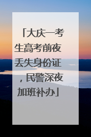 大庆一考生高考前夜丢失身份证，民警深夜加班补办