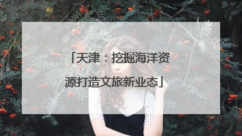 天津：挖掘海洋资源打造文旅新业态