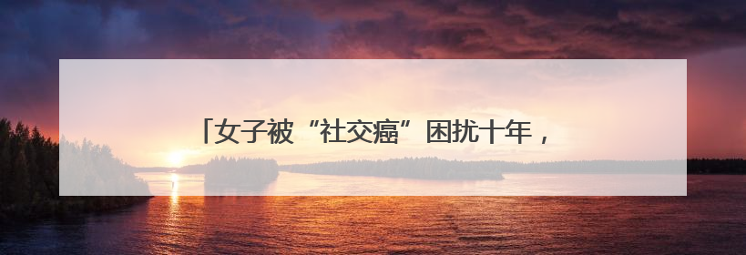 女子被“社交癌”困扰十年，医生提示预防此病有黄金期