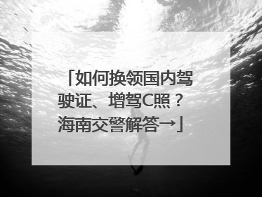 如何换领国内驾驶证、增驾C照？海南交警解答→