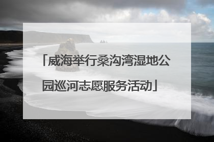 威海举行桑沟湾湿地公园巡河志愿服务活动