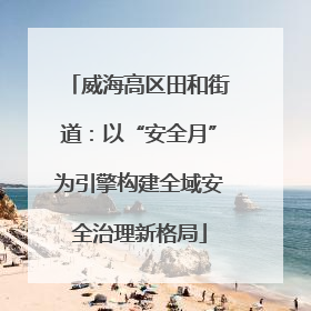 威海高区田和街道：以“安全月”为引擎构建全域安全治理新格局