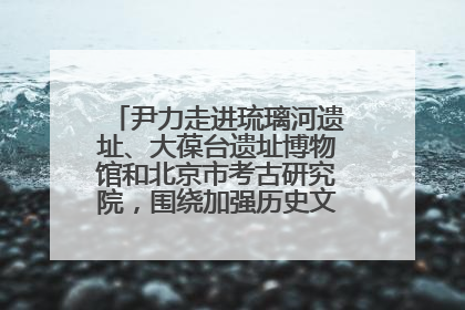 尹力走进琉璃河遗址、大葆台遗址博物馆和北京市考古研究院，围绕加强历史文化名城保护调研