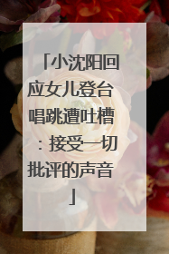 小沈阳回应女儿登台唱跳遭吐槽：接受一切批评的声音