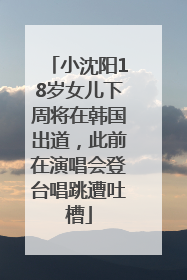 小沈阳18岁女儿下周将在韩国出道，此前在演唱会登台唱跳遭吐槽