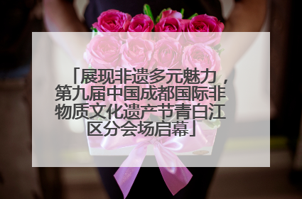 展现非遗多元魅力，第九届中国成都国际非物质文化遗产节青白江区分会场启幕