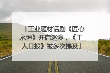 工业题材话剧《匠心永恒》开启巡演，《工人日报》被多次提及