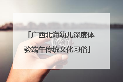 广西北海幼儿深度体验端午传统文化习俗