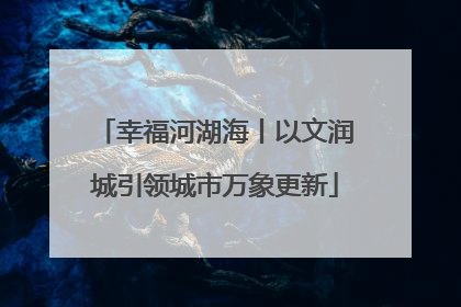 幸福河湖海丨以文润城引领城市万象更新