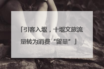 引客入堰，十堰文旅流量转为消费“留量”
