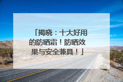 揭晓：十大好用的防晒霜！防晒效果与安全兼具！