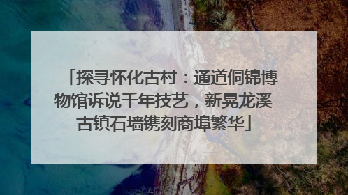 探寻怀化古村：通道侗锦博物馆诉说千年技艺，新晃龙溪古镇石墙镌刻商埠繁华