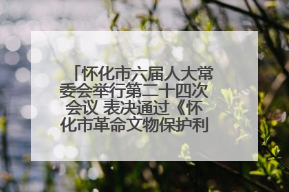 怀化市六届人大常委会举行第二十四次会议 表决通过《怀化市革命文物保护利用若干规定》