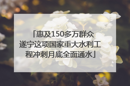 惠及150多万群众 遂宁这项国家重大水利工程冲刺月底全面通水