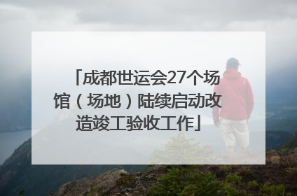 成都世运会27个场馆（场地）陆续启动改造竣工验收工作