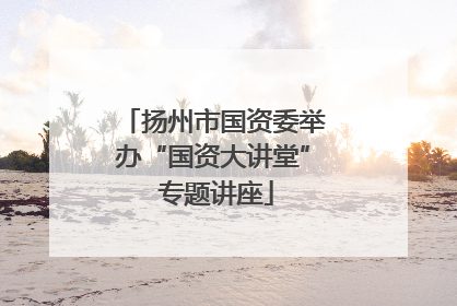 扬州市国资委举办“国资大讲堂” 专题讲座