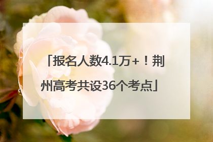 报名人数4.1万+！荆州高考共设36个考点